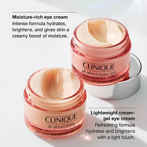 image 1, moisture rich eye cream = intense formula hydrates, brightens an gives skin a creamy boost of moisture. lightweight gel eye cream = refreshing formula hydrates and brightens with a light touch. image 2, depuff and brighten the look of eyes. image 3, hydrate and visibly depuff. image 4, free fragrance and drying alcohol.