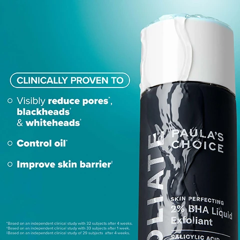 Image 2 - A black bottle of Paulas Choice Skin Perfecting 2% BHA Liquid Exfoliant is shown with water droplets on it, accompanied by text that reads CLINICALLY PROVEN TO visibly reduce pores*, blackheads* & whiteheads*, control oil*, and improve skin barrier*, along with footnotes about independent clinical studies.
Image 3 - Image shows a side-by-side comparison of skin on a face, with the left side labeled BEFORE displaying noticeable acne and blemishes, and the right side labeled AFTER 3 WEEKS showing clearer skin with fewer blemishes, accompanied by the text Clinically proven to reduce visible blackheads & whiteheads* at the top.
Image 4 - A woman holds a black bottle labeled EXFOLIATE PAULAS CHOICE 2% BHA Liquid Exfoliant while showing her clear skin, with text below stating See smaller pores in as little as 1 week* and a note at the bottom revealing *Based on an independent clinical study with 34 subjects after 1 week.
Image 5 - Image shows three translucent blue liquid droplets on a teal background, with text that reads WHATS INSIDE, Salicylic Acid: Beta hydroxy acid penetrates deep into pores to clear congestion, plus Green Tea: Quickly calms redness and soothes skin barrier.
Image 6 - Side-by-side comparison of a persons face showing skin before and after 4 weeks of treatment, with visible improvement in skin texture and reduction of blackheads and whiteheads, and visible text stating BEFORE and AFTER 4 WEEKS along with a disclaimer about clinical study results.
Image 7 - Infographic explaining how BHA works, featuring a graphic of a droplet and text stating that salicylic acid works within the pore lining to unclog skin without damaging the skin barrier, with icons and text below listing skin concerns: enlarged or clogged pores, breakout-prone, blackheads, and dullness.
Image 8 - Image shows a side-by-side comparison of a persons face before and after one week of use; the left side labeled BEFORE shows redness and uneven skin texture, while the right side labeled AFTER 1 WEEK shows smoother and clearer skin. Text states Clinically proven to improve skin barrier* with additional footnote regarding the study.
Image 9 - A person is holding a bottle of Paulas Choice 2% BHA Exfoliant while pouring a lightweight liquid onto a cotton pad, with text that reads After cleansing and toning, gently shake 1-2 times onto hands or a cotton pad. Lightweight liquid absorbs quickly.
Image 10 - Image shows two bottles of liquid exfoliants labeled as 2% BHA and 8% AHA by Paulas Choice, with descriptions of their functions, best uses, and suitable skin types. The visible text includes Find Your Liquid Exfoliant, What It Does, Best For, and Skin Type.
Image 11 - Image shows a promotional graphic for skincare products featuring a bottle of Paulas Choice 2% BHA Liquid Exfoliant alongside additional products labeled Pro Retinaldehyde, 15% Vitamin C, and 10% Azelaic Acid, with text that reads Great skin begins with EXFOLIATION 2% BHA makes treatments work harder and descriptions of each products benefits.