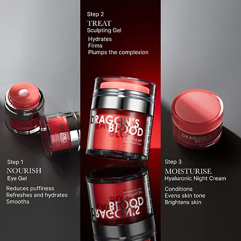Step 1 NOURISH Eye Gel Reduces puffiness Refreshes and hydrates Smooths Step 2 TREAT Sculpting Gel Hydrates Firms Plumps the complexion DRAGON'S BLOOD DL outing g arbuda Step 3 DRAGON MOISTURISE Hyaluronic Night Cream Conditions Evens skin tone Brightens skin