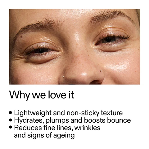 Image 1 - A close-up of a smiling persons face with dewy skin and freckles, showing crinkled eyes and a nose with two small piercings, next to the text Why we love it, Lightweight and non-sticky texture, Hydrates, plumps and boosts bounce, Reduces fine lines, wrinkles and signs of ageing. Image 2 - A white image displays two clear gel droplets on the right, accompanied by text that reads Why it works Matrixyl™ 3000 MIMICS THE EFFECTS OF NATURAL COLLAGEN TO VISIBLY FIRM AND SMOOTH SKIN. Syn®-tacks DUAL PEPTIDE SUPPORTS ELASTICITY AND HELPS REDUCE THE LOOK OF FINE LINES AND WRINKLES. Image 3 - A clear drop of liquid falls from a black bottle cap onto a persons palm, with text describing How to use: USE AM + PM. PEA-SIZED AMOUNT. MASSAGE INTO FACE AND NECK. AFTER CLEANSER, BEFORE MOISTURISER AND SPF IN THE AM. Image 4 - Clear liquid drops and bubbles on a white background with a wavy stream of liquid accompany the text How to layer your routine 1 CLEANSE 2 HYDRATE 3 TREAT 4 MOISTURISE 5 SPF.