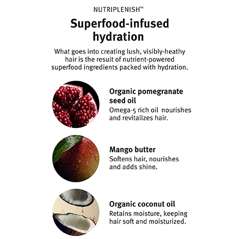 Image 1, nutriplenish superfood-infused hydration. what foes into creating lush, visibly healthy hair is the result of nutrient powered superfood ingredients packed with hydration. organic pomegranate seed oil - omega-5 rich oil nourishes and revitalizes hair. mango butter - softens hair, nourishes and adds shine. organic coconut oil - retains moisture, keeping hair soft and moisturised. image 2, curl chart 101. our curl chart helps you decode your hair type to discover which nutri-plenish formulas are right for you. image 3, before and after - results with nutriplenish shampoo and conditioner deep moisture, gurl gelee and leave in conditioner. blow dried with diffuser attachment (ends only). image 4, before and after - results with nutriplenish shampoo deep moisture, treatment masque deep moisture combined with multi use hair oil, curl gelee, daily moisturising treatment and leave in conditioner. blow dried with diffuser attachment.