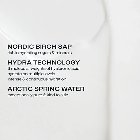 NORDIC BIRCH SAP rich in hydrating sugars & minerals. HYDRA TECHNOLOGY 3 molecular weights of hyaluronic acid hydrate on multiple levels intense & continuous hydration. ARCTIC SPRING WATER exceptionally pure & kind to skin.