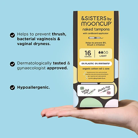 Image 1 - A person is holding a box of &SISTERS by Mooncup naked tampons with a light color scheme, featuring text about the products benefits including preventing thrush, bacterial vaginosis, vaginal dryness, and confirming it is dermatologically tested and hypoallergenic, with visible instructions on how to use it.
Image 2 - Image shows a hand holding a yellow wrapped product with a visible white end, and large text that reads 0% PLASTICS OR IRRITANTS, along with smaller text indicating 100% ORGANIC COTTON.
Image 3 - Two hands demonstrate using a white applicator with arrows indicating twisting and pushing motions, along with the text TWIST & PUSH TO INSERT.
Image 4 - A hand holds four colorful period products with a light blue background, accompanied by an absorbency guide showing the &SISTERS by Mooncup® product types labeled LIGHT, MEDIUM, and HEAVY in colored boxes next to absorbency levels for other brands labeled REGULAR, SUPER, and SUPER PLUS.