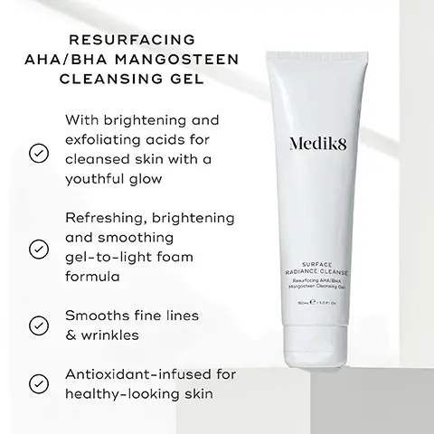 Image 1, RESURFACING AHA/BHA MANGOSTEEN CLEANSING GEL With brightening and exfoliating acids for Medik8 cleansed skin with a youthful glow Refreshing, brightening and smoothing gel-to-light foam formula Smooths fine lines & wrinkles Antioxidant-infused for healthy-looking skin SURFACE RADIANCE CLEANSE Rucing AMAHA Mangosteen Cleansing Cel Image 2, AHAS (ALPHA HYDROXY ACID) Mandelic acid & lactic acid work on the skin's surface to exfoliate dead skin cellsand uneven texture BHAS (BETA HYDROXY ACID) Salicylic acid helps break down skin congestion for a clearer-looking complexion GLYCERIN A humectant that moisturises the skin and leaves it feeling hydrated Image 3, PORE CLEANSE GEL INTENSE Helps reduce oil production & minimises shine Minimises the look of enlarged pores Medik8 Medik8 PORE CLEANSE GEL INTENSE SURFACE RADIANCE CLEANSE SURFACE RADIANCE CLEANSE Skin smoothing & brightening Tackles signs of ageing like dullness and uneven texture