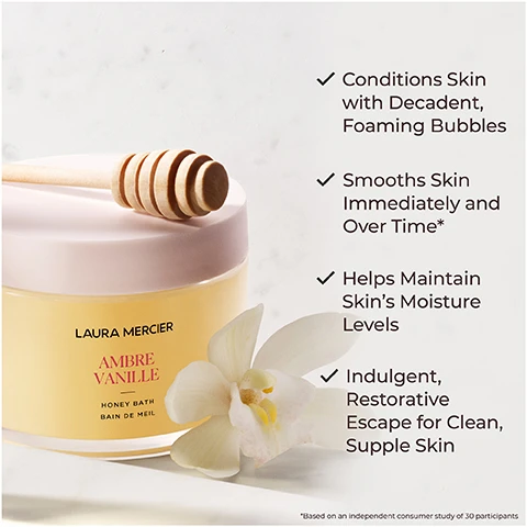 Image 1 - A jar of Laura Mercier Ambre Vanille Honey Bath sits on a light surface, with a wooden honey dipper resting on top and white flowers nearby, featuring bullet points stating its benefits: conditions skin with decadent foaming bubbles, smooths skin immediately and over time, helps maintain skins moisture levels, and indulgent, restorative escape for clean, supple skin.
Image 2 - Image of a honey bath product from Laura Mercier, displayed next to honeycomb and white orchids, with text indicating that 100% agree skin felt soothed, 97% agree skin felt smooth, soft, nourished and moisturized, and 93% agree their senses were calmed and relaxed after the bath, with a note about a consumer study of 33 participants.
Image 3 - An image featuring red algae and drops of oil with text stating increases moisture retention and improves texture of skin, red algae, nourishes and hydrates skin, borage seed oil.
Image 4 - A close-up image of a pale flower with green accents, accompanied by the text Ambre Vanille and a description of the scent as the sensuality of amber and the warmth of vanilla in an intimate, addictive scent.