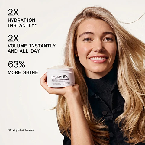 Image 1 - A smiling blonde woman wearing a black top holds up a white jar of Olaplex hair mask, with text overlaid on the image stating 2X HYDRATION INSTANTLY*, 2X VOLUME INSTANTLY AND ALL DAY, and 63% MORE SHINE, while the product label reads OLAPLEX. WEIGHTLESS NOURISHING MASK MASQUE NOURRISSANT LÉGER FINE TO MEDIUM HAIR CHEVEUX FINS A MOYENS PATENTED TECHNOLOGY TECHNOLOGIE BREVETÉE 200 mL 6.7 FL.OZ., and a small footnote at the bottom states *On virgin hair tresses. Image 2 - Three panels display a persons light brown hair from the back, comparing its appearance before a treatment showing dull, slightly frizzy hair, immediately after treatment showing smooth, shiny, and healthy-looking hair, and after five washes maintaining the smooth and shiny appearance, accompanied by the visible text Weightless Nourishing Mask, BEFORE, AFTER, AFTER 5 WASHES, UNRETOUCHED IMAGES*, Results will vary. Results achieved by shampooing with N°4FINE, then applying the Weightless Nourishing Mask, followed by styling with N°6 and OLAPLEX N°7. Image 3 - A close-up of a creamy, off-white hair product with wavy texture against a light grey background, featuring the text VOLUME BOOST COMPLEX Creates instant volume and prevents snapping and breakage for length and body retention over time, and BIOMIMETIC CUTICLE TECHNOLOGY Seals cuticles for up to 5 washes to enhance hydration and prevent cuticle damage. Image 4 - The image displays a white Olaplex Nº.4 FINE Bond Maintenance Shampoo bottle, labeled PATENTED TECHNOLOGY • OLAPLEX.COM TECHNOLOGIE BREVETÉE OLAPLEX Nº.4 FINE BOND MAINTENANCE SHAMPOO SHAMPOOING FOR FINE HAIR POUR CHEVEUX FINS 250 mL / 8.5 FL. OZ., positioned next to a white Olaplex Weightless Nourishing Mask jar, labeled OLAPLEX WEIGHTLESS NOURISHING MASK MASQUE NOURRISSANT LÉGER FINE TO MEDIUM HAIR CHEVEUX FINS À MOYENS PATENTED TECHNOLOGY TECHNOLOGIE BREVETÉE 200 mL 6.7 FL. OZ., all against a light background, with additional text reading Turn Up The Volume With Nº4FINE Shampoo, Volumize + Strengthen, and Volumize + Hydrate. Image 5 - Two white Olaplex hair mask jars are stacked with water splashing around them and a reflection below. Visible text reads: Choose Your Mask. Rich Hydration Mask, Smooth & Buttery Texture, Frizz Control + Deep Hydration, Dry or Medium to Coarse Hair. The top jar label says OLAPLEX Rich Hydration Mask MASQUE HYDRATANT TEXTURE RICHE MEDIUM TO THICK OR DRY HAIR CHEVEUX MOYENS À ÉPAIS OU SECS PATENTED TECHNOLOGY TECHNOLOGIE BREVETÉE 200 ml 6.7 FL.OZ. Weightless Nourishing Mask, Airy & Whipped Texture, Volume + Lightweight Hydration, Fine to Medium Hair. The bottom jar label says OLAPLEX WEIGHTLESS NOURISHING MASK MASQUE NOURRISSANT LÉGER FINE TO MEDIUM HAIR CHEVEUX FINS À MOYENS PATENTED TECHNOLOGY TECHNOLOGIE BREVETÉE 200 ml 6.7 FL.OZ. Image 6 - A flowchart image titled Test Your Hair Texture—Find Your Mask instructs to Roll a single strand of hair between your finger tips without looking, then branches based on the question Can you feel the strand?: if the answer is No, I Hardly Feel It, your hair type is Your Hair is Fine, leading to an Olaplex jar displaying text OLAPLEX. WEIGHTLESS NOURISHING MASK. MASQUE NOURRISSANT LÉGER. FINE TO MEDIUM HAIR. CHEVEUX FINS À MOYENS. PATENTED TECHNOLOGY. TECHNOLOGIE BREVETÉE. 200 mL. 6.7 FL. OZ., followed by the main label Weightless Nourishing Mask; if the answer is Yes, I Can Easily Feel It, your hair type is Your Hair is Medium to Coarse, leading to an Olaplex jar displaying text OLAPLEX. RICH HYDRATION MASK. MASQUE HYDRATANT TEXTURE RICHE. MEDIUM TO THICK OR DRY HAIR. CHEVEUX MOYENS À ÉPAIS OU SECS. PATENTED TECHNOLOGY. TECHNOLOGIE BREVETÉE. 200 mL. 6.7 FL. OZ., followed by the main label Rich Hydration Mask. Image 7 - Weightless Nourishing Mask: Three electron microscope images display the improvement of a hair strand, showing BEFORE with a rough, lifted cuticle layer; AFTER with a smoother, flattened cuticle layer; and AFTER 5 WASHES, which maintains a smooth, flattened cuticle layer.